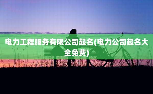 电力工程服务有限公司起名(电力公司起名大全免费)