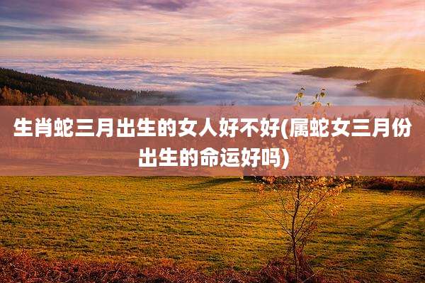 生肖蛇三月出生的女人好不好(属蛇女三月份出生的命运好吗)