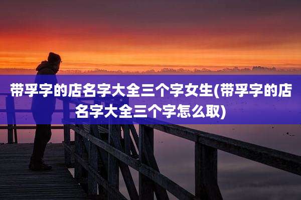 带孚字的店名字大全三个字女生(带孚字的店名字大全三个字怎么取)