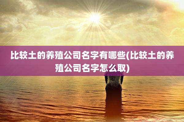 比较土的养殖公司名字有哪些(比较土的养殖公司名字怎么取)