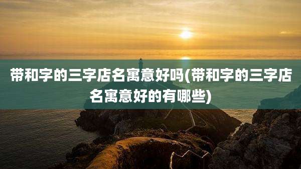 带和字的三字店名寓意好吗(带和字的三字店名寓意好的有哪些)