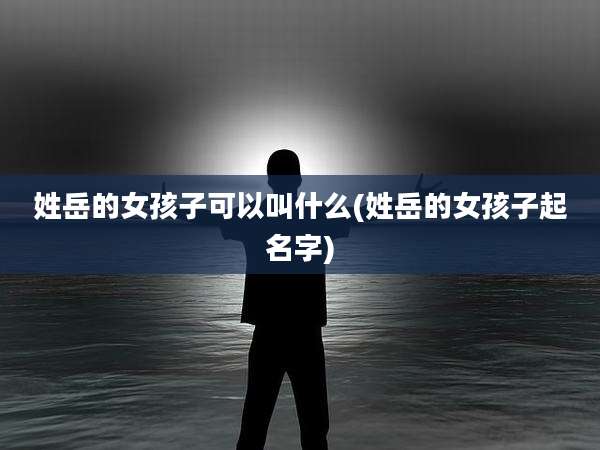 姓岳的女孩子可以叫什么(姓岳的女孩子起名字)