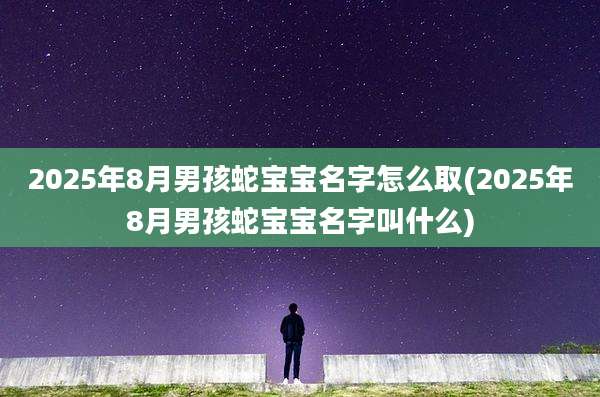2025年8月男孩蛇宝宝名字怎么取(2025年8月男孩蛇宝宝名字叫什么)