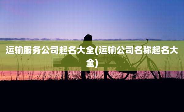 运输服务公司起名大全(运输公司名称起名大全)