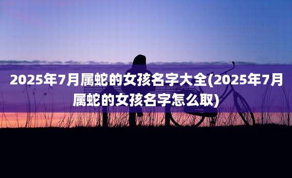 2025年7月属蛇的女孩名字大全(2025年7月属蛇的女孩名字怎么取)