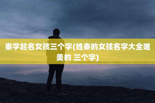 秦字起名女孩三个字(姓秦的女孩名字大全唯美的 三个字)