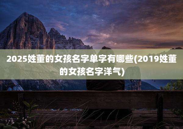 2025姓董的女孩名字单字有哪些(2019姓董的女孩名字洋气)
