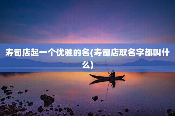 寿司店起一个优雅的名(寿司店取名字都叫什么)