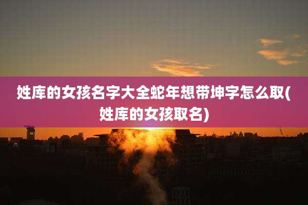 姓库的女孩名字大全蛇年想带坤字怎么取(姓库的女孩取名)