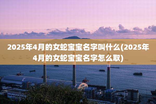 2025年4月的女蛇宝宝名字叫什么(2025年4月的女蛇宝宝名字怎么取)