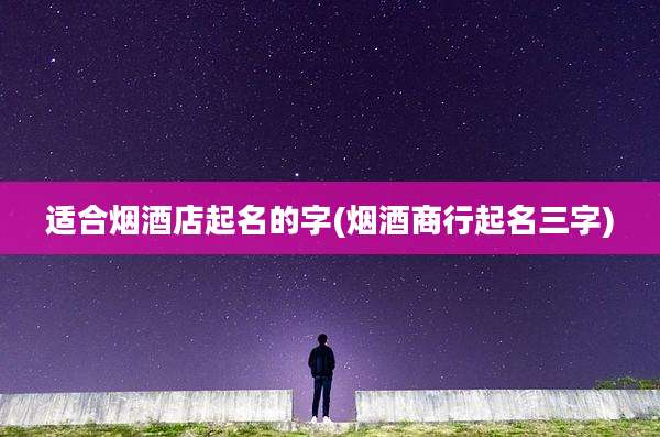 适合烟酒店起名的字(烟酒商行起名三字)