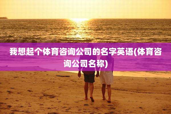 我想起个体育咨询公司的名字英语(体育咨询公司名称)
