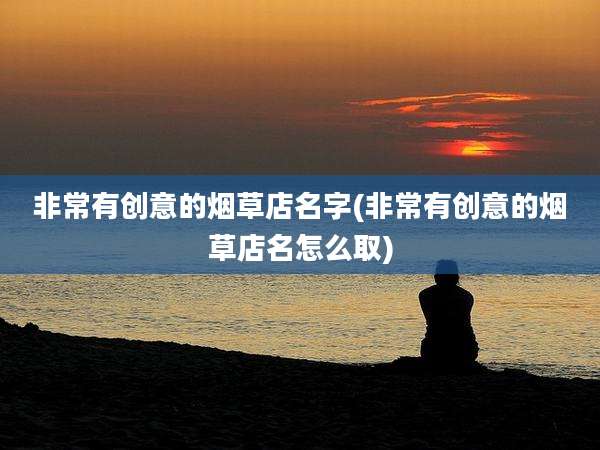 非常有创意的烟草店名字(非常有创意的烟草店名怎么取)