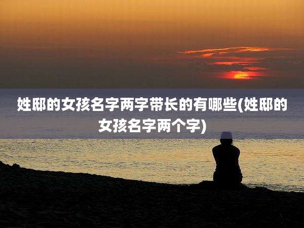 姓邸的女孩名字两字带长的有哪些(姓邸的女孩名字两个字)