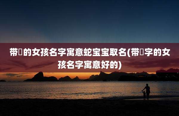 带祎的女孩名字寓意蛇宝宝取名(带祎字的女孩名字寓意好的)