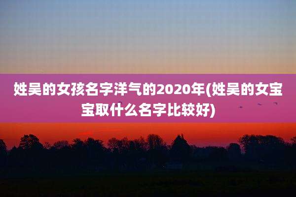 姓吴的女孩名字洋气的2020年(姓吴的女宝宝取什么名字比较好)