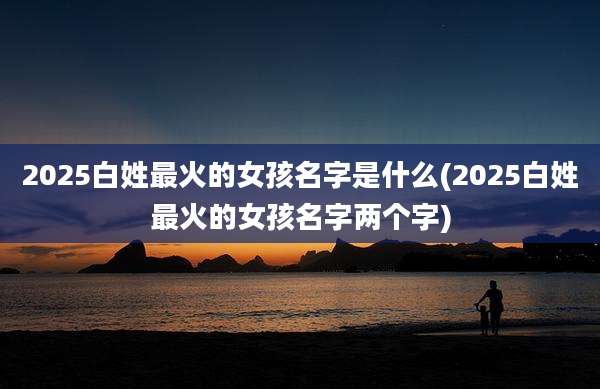 2025白姓最火的女孩名字是什么(2025白姓最火的女孩名字两个字)