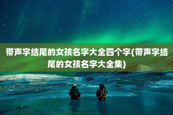 带声字结尾的女孩名字大全四个字(带声字结尾的女孩名字大全集)