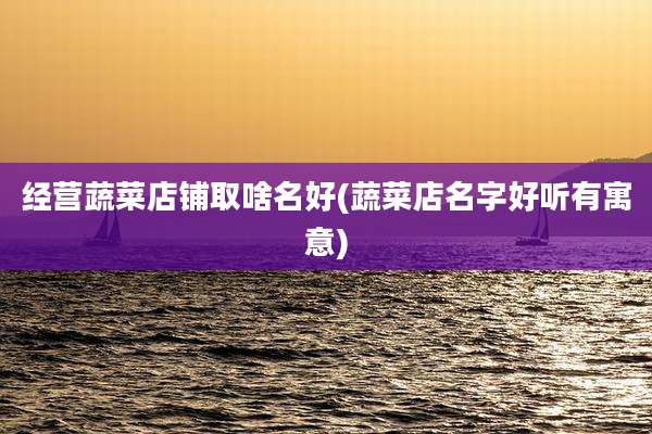 经营蔬菜店铺取啥名好(蔬菜店名字好听有寓意)