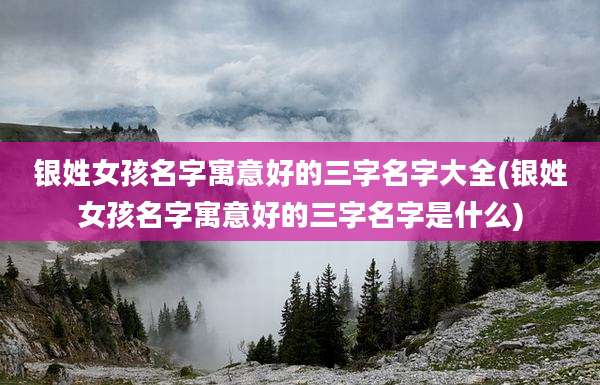 银姓女孩名字寓意好的三字名字大全(银姓女孩名字寓意好的三字名字是什么)
