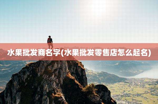 水果批发商名字(水果批发零售店怎么起名)