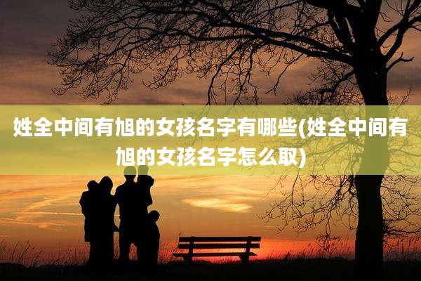 姓全中间有旭的女孩名字有哪些(姓全中间有旭的女孩名字怎么取)