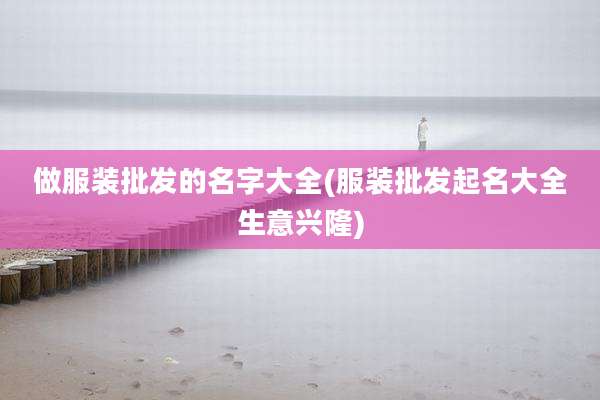 做服装批发的名字大全(服装批发起名大全生意兴隆)