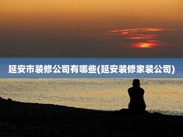 延安市装修公司有哪些(延安装修家装公司)