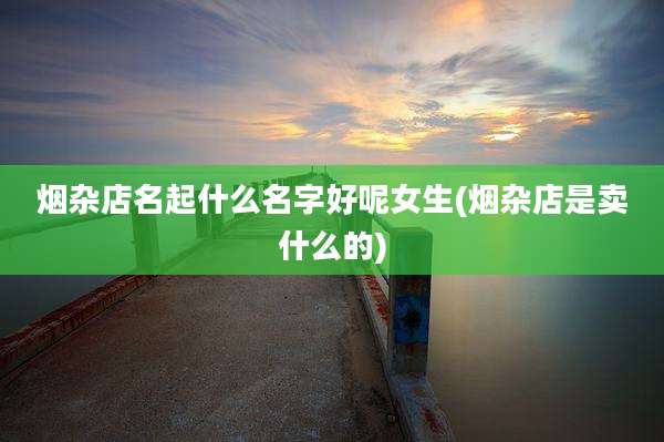 烟杂店名起什么名字好呢女生(烟杂店是卖什么的)
