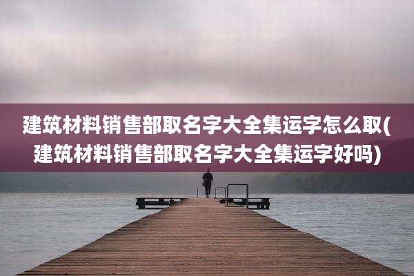 建筑材料销售部取名字大全集运字怎么取(建筑材料销售部取名字大全集运字好吗)