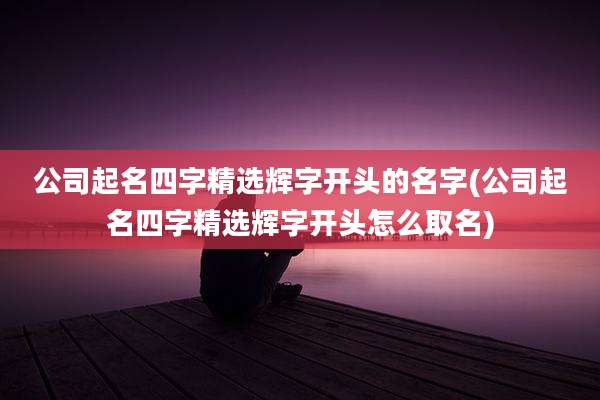 公司起名四字精选辉字开头的名字(公司起名四字精选辉字开头怎么取名)