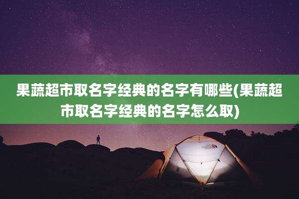 果蔬超市取名字经典的名字有哪些(果蔬超市取名字经典的名字怎么取)