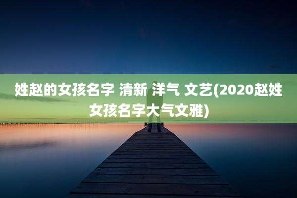 姓赵的女孩名字 清新 洋气 文艺(2020赵姓女孩名字大气文雅)
