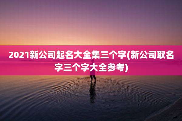 2021新公司起名大全集三个字(新公司取名字三个字大全参考)