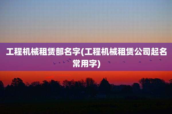 工程机械租赁部名字(工程机械租赁公司起名常用字)
