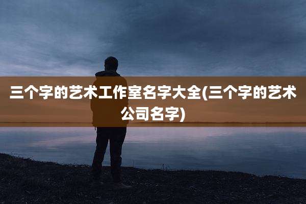 三个字的艺术工作室名字大全(三个字的艺术公司名字)