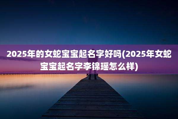 2025年的女蛇宝宝起名字好吗(2025年女蛇宝宝起名字李锦瑶怎么样)