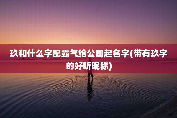 玖和什么字配霸气给公司起名字(带有玖字的好听昵称)