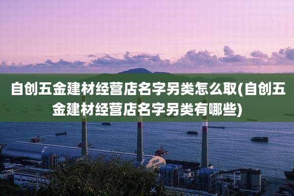 自创五金建材经营店名字另类怎么取(自创五金建材经营店名字另类有哪些)