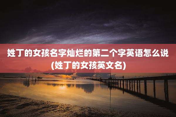 姓丁的女孩名字灿烂的第二个字英语怎么说(姓丁的女孩英文名)