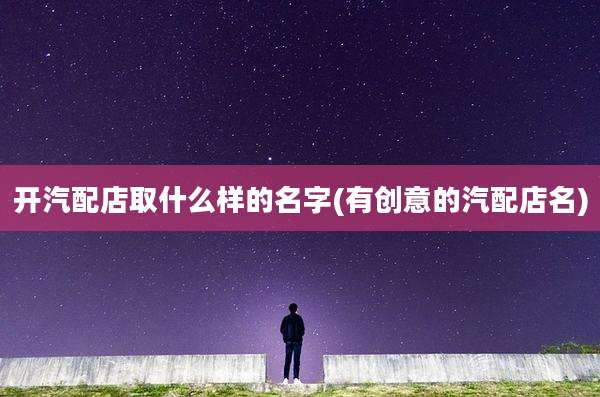 开汽配店取什么样的名字(有创意的汽配店名)