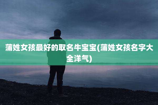 蒲姓女孩最好的取名牛宝宝(蒲姓女孩名字大全洋气)