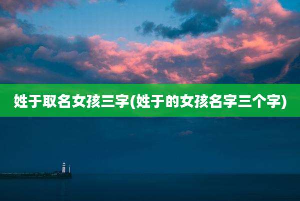 姓于取名女孩三字(姓于的女孩名字三个字)