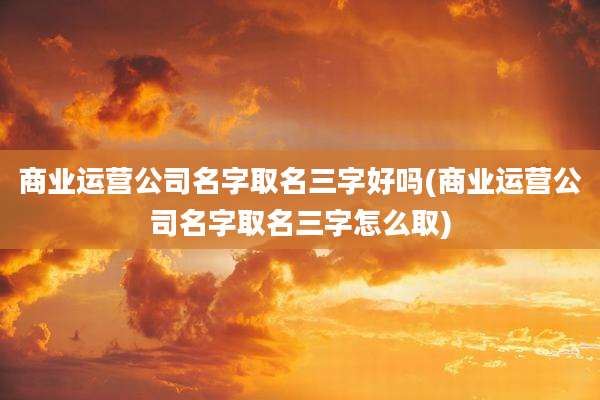 商业运营公司名字取名三字好吗(商业运营公司名字取名三字怎么取)