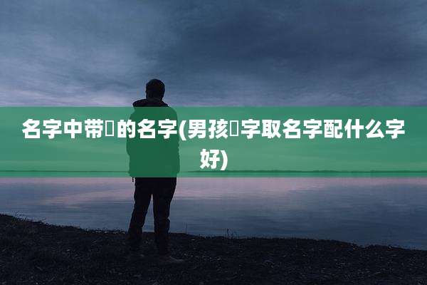 名字中带祎的名字(男孩祎字取名字配什么字好)
