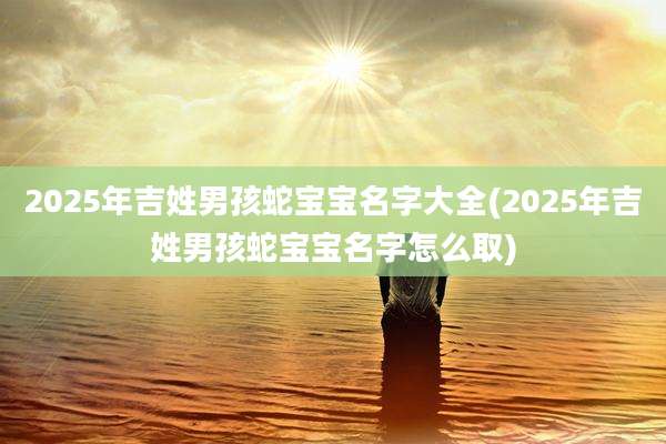 2025年吉姓男孩蛇宝宝名字大全(2025年吉姓男孩蛇宝宝名字怎么取)