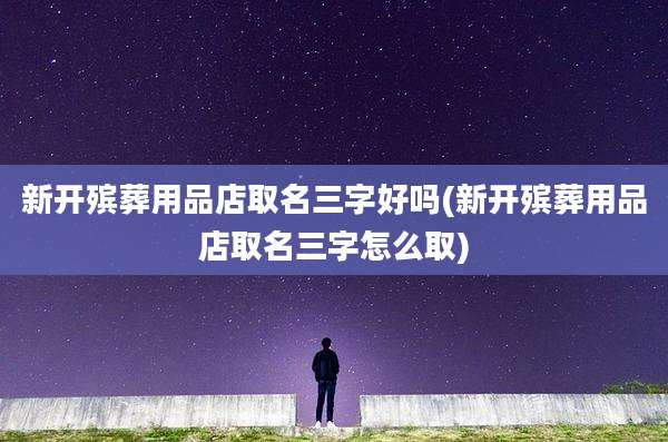 新开殡葬用品店取名三字好吗(新开殡葬用品店取名三字怎么取)