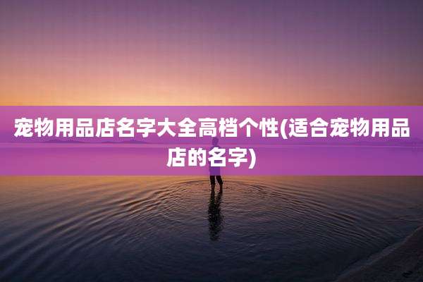 宠物用品店名字大全高档个性(适合宠物用品店的名字)