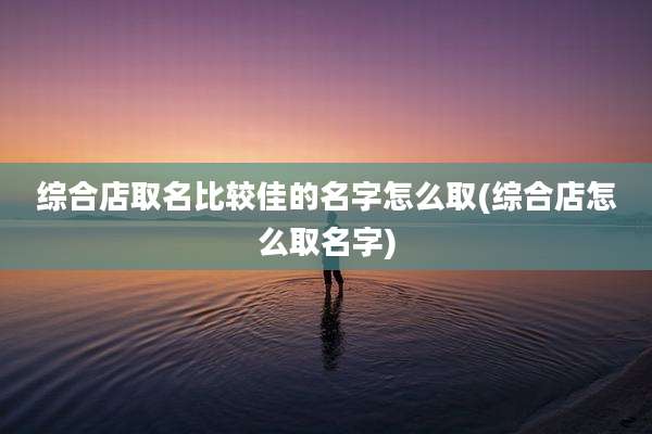 综合店取名比较佳的名字怎么取(综合店怎么取名字)