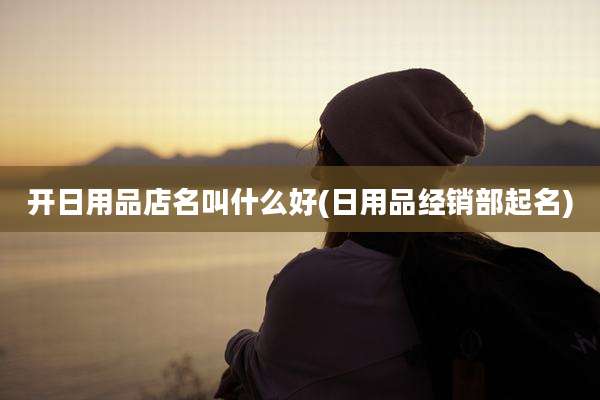 开日用品店名叫什么好(日用品经销部起名)